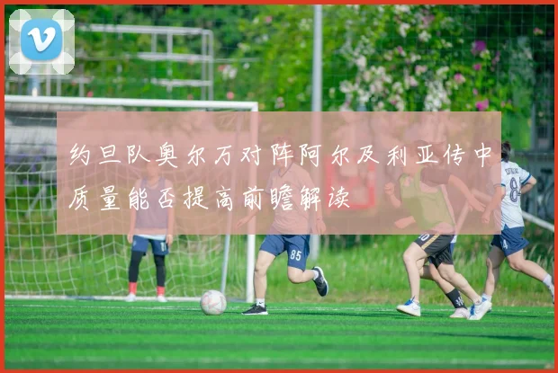 约旦队奥尔万对阵阿尔及利亚传中质量能否提高前瞻解读