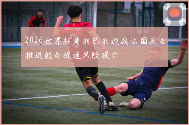 2026世界杯库利巴利迎战法国反击推进能否提速风险提示