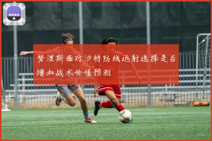 努涅斯面对沙特防线远射选择是否增加战术价值预测