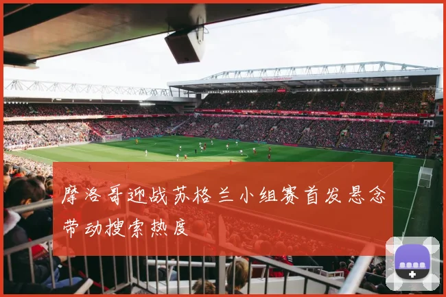 摩洛哥迎战苏格兰小组赛首发悬念带动搜索热度