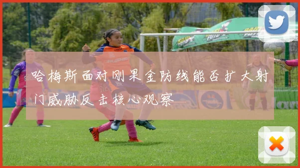 哈梅斯面对刚果金防线能否扩大射门威胁反击核心观察